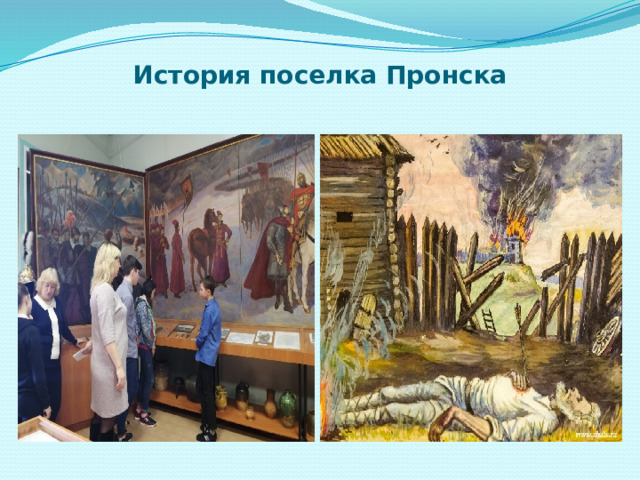 История поселка Пронска В 1237г. грозное бедствие постигло Рязанскую землю – вторглись монголо-татарские полчища Батыя. Попытка Рязанских, Пронских и Муромских князей объединёнными силами остановить нашествие закончилась неудачей. Они сумели нанести Батыю немалый урон, но сами были разбиты и с остатками дружин отступили под защиту стен своих городов.  