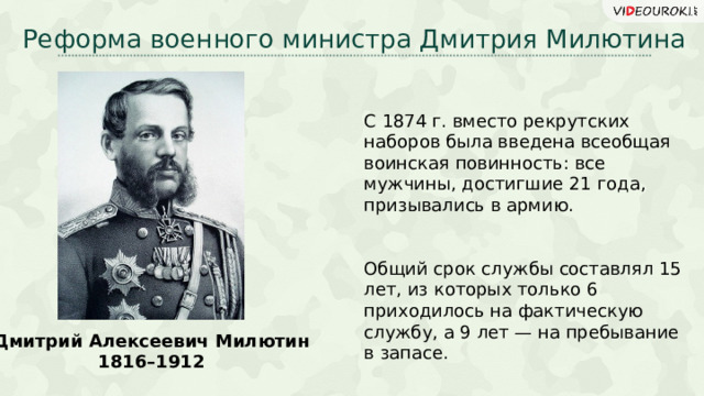 Реформа военного министра Дмитрия Милютина С 1874 г. вместо рекрутских наборов была введена всеобщая воинская повинность: все мужчины, достигшие 21 года, призывались в армию. Общий срок службы составлял 15 лет, из которых только 6 приходилось на фактическую службу, а 9 лет — на пребывание в запасе. Дмитрий Алексеевич Милютин 1816 –1912 