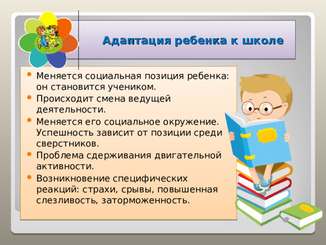    Адаптация ребенка к школе Меняется социальная позиция ребенка: он становится учеником. Происходит смена ведущей деятельности. Меняется его социальное окружение. Успешность зависит от позиции среди сверстников. Проблема сдерживания двигательной активности. Возникновение специфических реакций: страхи, срывы, повышенная слезливость, заторможенность.  