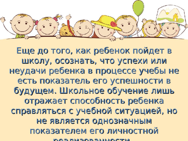 Еще до того, как ребенок пойдет в школу, осознать, что успехи или неудачи ребенка в процессе учебы не есть показатель его успешности в будущем. Школьное обучение лишь отражает способность ребенка справляться с учебной ситуацией, но не является однозначным показателем его личностной реализованности. 