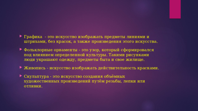 Графика - это искусство изображать предметы линиями и штрихами, без красок, а также произведения этого искусства. Фольклорные орнаменты - это узор, который сформировался под влиянием определенной культуры. Такими рисунками люди украшают одежду, предметы быта и свое жилище. Живопись - искусство изображать действительность красками. Скульптура - это искусство создания объёмных художественных произведений путём резьбы, лепки или отливки. 