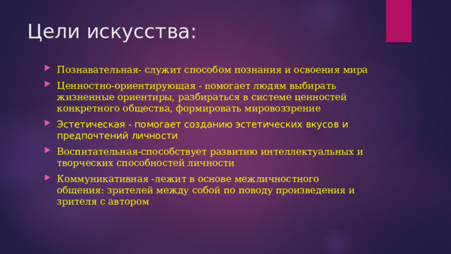 Цели искусства: Познавательная- служит способом познания и освоения мира Ценностно-ориентирующая - п омогает людям выбирать жизненные ориентиры, разбираться в системе ценностей конкретного общества, формировать мировоззрение Эстетическая - помогает созданию эстетических вкусов и предпочтений личности Воспитательная-способствует развитию интеллектуальных и творческих способностей личности Коммуникативная -лежит в основе межличностного общения: зрителей между собой по поводу произведения и зрителя с автором 