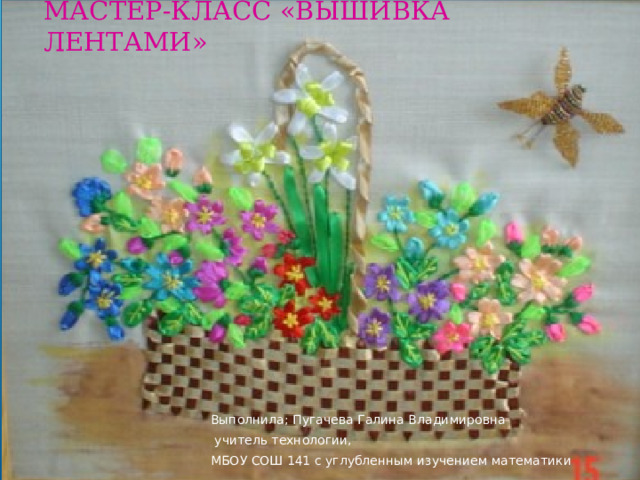 МАСТЕР-КЛАСС «ВЫШИВКА ЛЕНТАМИ» Выполнила; Пугачева Галина Владимировна  учитель технологии, МБОУ СОШ 141 с углубленным изучением математики 