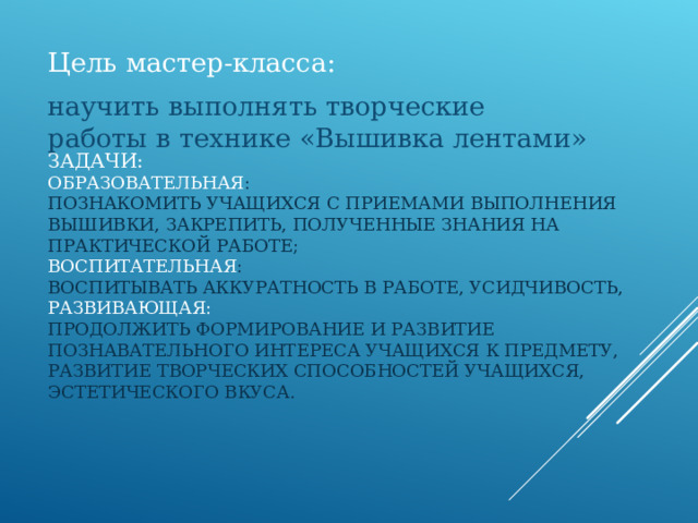 Цель мастер-класса: научить выполнять творческие работы в технике «Вышивка лентами» ЗАДАЧИ:  ОБРАЗОВАТЕЛЬНАЯ :  ПОЗНАКОМИТЬ УЧАЩИХСЯ С ПРИЕМАМИ ВЫПОЛНЕНИЯ ВЫШИВКИ, ЗАКРЕПИТЬ, ПОЛУЧЕННЫЕ ЗНАНИЯ НА ПРАКТИЧЕСКОЙ РАБОТЕ;  ВОСПИТАТЕЛЬНАЯ :  ВОСПИТЫВАТЬ АККУРАТНОСТЬ В РАБОТЕ, УСИДЧИВОСТЬ,  РАЗВИВАЮЩАЯ:  ПРОДОЛЖИТЬ ФОРМИРОВАНИЕ И РАЗВИТИЕ ПОЗНАВАТЕЛЬНОГО ИНТЕРЕСА УЧАЩИХСЯ К ПРЕДМЕТУ, РАЗВИТИЕ ТВОРЧЕСКИХ СПОСОБНОСТЕЙ УЧАЩИХСЯ, ЭСТЕТИЧЕСКОГО ВКУСА.    