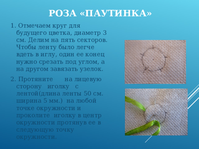  РОЗА «ПАУТИНКА»   1. Отмечаем круг для будущего цветка, диаметр 3 см. Делим на пять секторов. Чтобы ленту было легче вдеть в иглу, один ее конец нужно срезать под углом, а на другом завязать узелок. 2. Протяните на лицевую сторону иголку с лентой(длина ленты 50 см. ширина 5 мм.) на любой точке окружности и проколите иголку в центр окружности протянув ее в следующую точку окружности. 