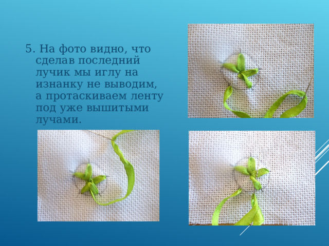 5. На фото видно, что сделав последний лучик мы иглу на изнанку не выводим, а протаскиваем ленту под уже вышитыми лучами. 