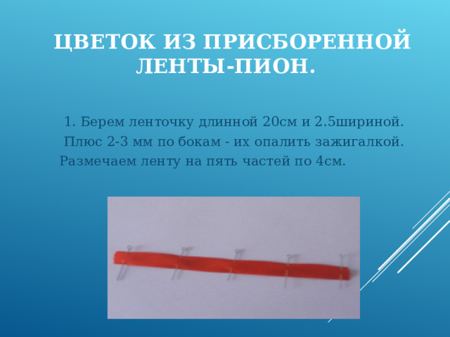  ЦВЕТОК ИЗ ПРИСБОРЕННОЙ ЛЕНТЫ-ПИОН.  1. Берем ленточку длинной 20см и 2.5шириной.  Плюс 2-3 мм по бокам - их опалить зажигалкой. Размечаем ленту на пять частей по 4см. 