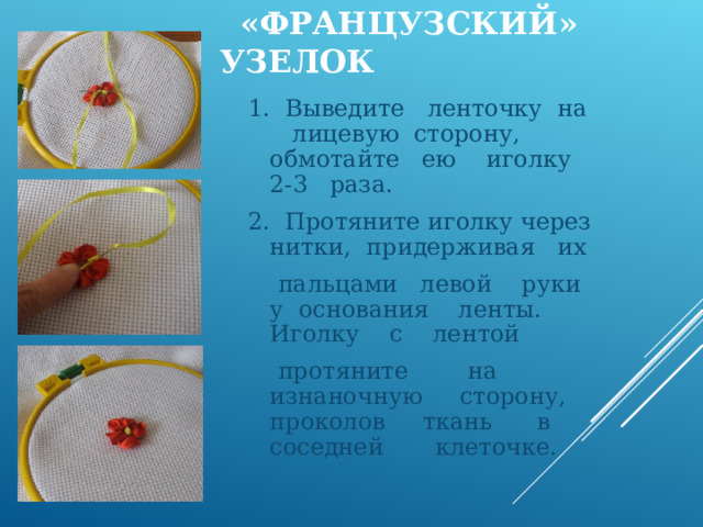  «ФРАНЦУЗСКИЙ» УЗЕЛОК  1. Выведите ленточку на лицевую сторону, обмотайте ею иголку 2-3 раза. 2. Протяните иголку через нитки, придерживая их  пальцами левой руки у основания ленты. Иголку с лентой  протяните на изнаночную сторону, проколов ткань в соседней клеточке. 
