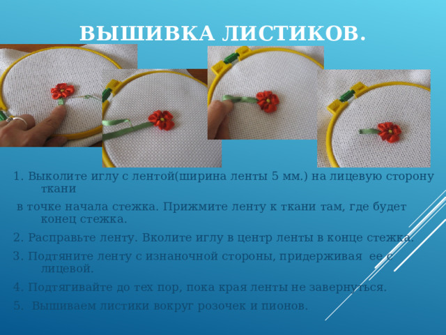 ВЫШИВКА ЛИСТИКОВ. 1. Выколите иглу с лентой(ширина ленты 5 мм.) на лицевую сторону ткани  в точке начала стежка. Прижмите ленту к ткани там, где будет конец стежка. 2. Расправьте ленту. Вколите иглу в центр ленты в конце стежка. 3. Подтяните ленту с изнаночной стороны, придерживая ее с лицевой. 4. Подтягивайте до тех пор, пока края ленты не завернуться. 5. Вышиваем листики вокруг розочек и пионов.  