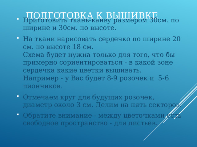 ПОДГОТОВКА К ВЫШИВКЕ Приготовить ткань-канву размером 30см. по ширине и 30см. по высоте. На ткани нарисовать сердечко по ширине 20 см. по высоте 18 см.  Схема будет нужна только для того, что бы примерно сориентироваться - в какой зоне сердечка какие цветки вышивать.  Например - у Вас будет 8-9 розочек и 5-6 пиончиков. Отмечаем круг для будущих розочек, диаметр около 3 см. Делим на пять секторов. Обратите внимание - между цветочками есть свободное пространство - для листьев.      