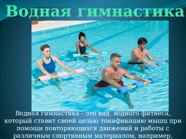 Водная гимнастика Водная гимнастика - это вид водного фитнеса, который ставит своей целью тонификацию мышц при помощи повторяющихся движений и работы с различным спортивным материалом, например, мячами, гантелями, досками. 