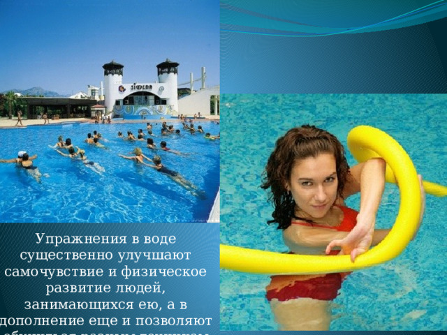 Упражнения в воде существенно улучшают самочувствие и физическое развитие людей, занимающихся ею, а в дополнение еще и позволяют обучиться разным техникам плавания. 