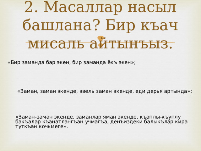 2. Масаллар насыл башлана? Бир къач мисаль айтынъыз. «Бир заманда бар экен, бир заманда ёкъ экен»; «Заман, заман экенде, эвель заман экенде, еди дерья артында»; «Заман-заман экенде, заманлар яман экенде, къаплы-къуплу бакъалар къанатлангъан учмагъа, денъиздеки балыкълар кира туткъан кочьмеге». 