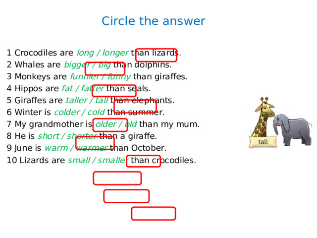 Circle the answer 1 Crocodiles are long / longer than lizards. 2 Whales are bigger / big than dolphins. 3 Monkeys are funnier / funny than giraffes. 4 Hippos are fat / fatter than seals. 5 Giraffes are taller / tall than elephants. 6 Winter is colder / cold than summer. 7 My grandmother is older / old than my mum. 8 He is short / shorter than a giraffe. 9 June is warm / warmer than October. 10 Lizards are small / smaller than crocodiles. 