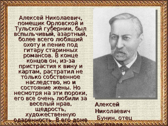 Алексей Николаевич, помещик Орловской и Тульской губернии, был вспыльчивый, азартный, более всего любящий охоту и пение под гитару старинных романсов. В конце концов он, из-за пристрастия к вину и картам, растратил не только собственное наследство, но и состояние жены. Но несмотря на эти пороки, его все очень любили за веселый нрав, щедрость, художественную одаренность. В его доме никогда никого не наказывали   Алексей Николаевич  Бунин, отец писателя 