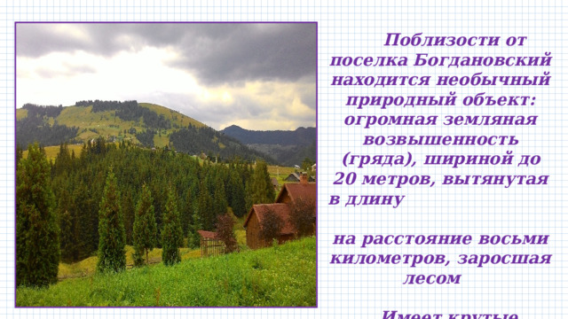   Поблизости от поселка Богдановский находится необычный природный объект: огромная земляная возвышенность (гряда), шириной до 20 метров, вытянутая в длину на расстояние восьми километров, заросшая лесом   Имеет крутые склоны – 30-45 градусов.  По этой гряде проходит автомобильная дорога 