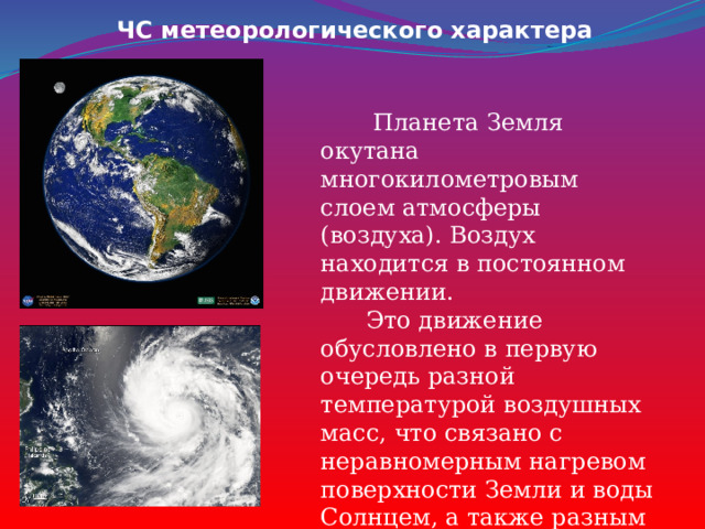 ЧС метеорологического характера  Планета Земля окутана многокилометровым слоем атмосферы (воздуха). Воздух находится в постоянном движении.  Это движение обусловлено в первую очередь разной температурой воздушных масс, что связано с неравномерным нагревом поверхности Земли и воды Солнцем, а также разным атмосферным давлением. 