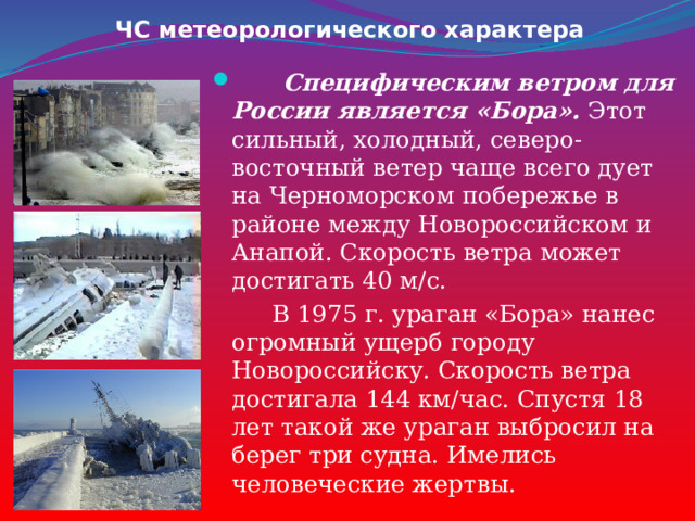 ЧС метеорологического характера  Специфическим ветром для России является «Бора». Этот сильный, холодный, северо-восточный ветер чаще всего дует на Черноморском побережье в районе между Новороссийском и Анапой. Скорость ветра может достигать 40 м/с.  В 1975 г. ураган «Бора» нанес огромный ущерб городу Новороссийску. Скорость ветра достигала 144 км/час. Спустя 18 лет такой же ураган выбросил на берег три судна. Имелись человеческие жертвы. 
