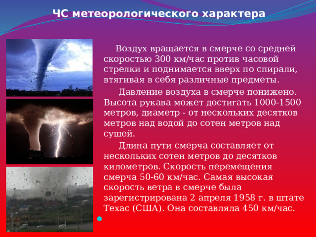 ЧС метеорологического характера  Воздух вращается в смерче со средней скоростью 300 км/час против часовой стрелки и поднимается вверх по спирали, втягивая в себя различные предметы.  Давление воздуха в смерче понижено. Высота рукава может достигать 1000-1500 метров, диаметр - от нескольких десятков метров над водой до сотен метров над сушей.  Длина пути смерча составляет от нескольких сотен метров до десятков километров. Скорость перемещения смерча 50-60 км/час. Самая высокая скорость ветра в смерче была зарегистрирована 2 апреля 1958 г. в штате Техас (США). Она составляла 450 км/час.  