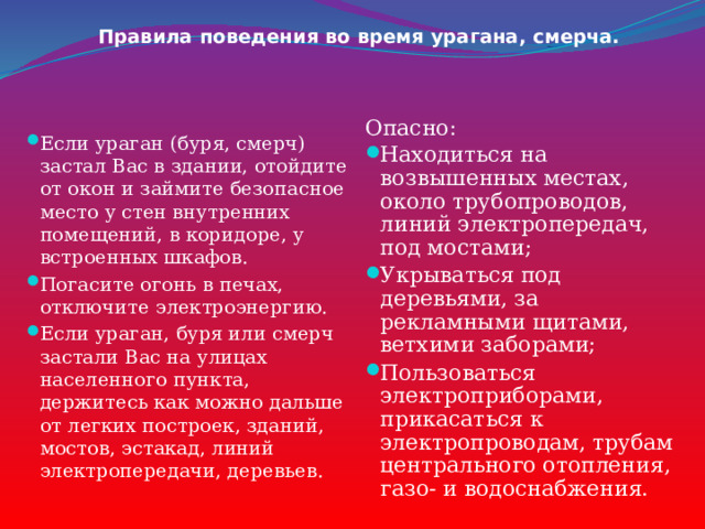 Правила поведения во время урагана, смерча. Опасно: Находиться на возвышенных местах, около трубопроводов, линий электропередач, под мостами; Укрываться под деревьями, за рекламными щитами, ветхими заборами; Пользоваться электроприборами, прикасаться к электропроводам, трубам центрального отопления, газо- и водоснабжения.    Если ураган (буря, смерч) застал Вас в здании, отойдите от окон и займите безопасное место у стен внутренних помещений, в коридоре, у встроенных шкафов. Погасите огонь в печах, отключите электроэнергию. Если ураган, буря или смерч застали Вас на улицах населенного пункта, держитесь как можно дальше от легких построек, зданий, мостов, эстакад, линий электропередачи, деревьев. 