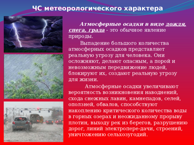ЧС метеорологического характера  Атмосферные осадки в виде дождя, снега, града - это обычное явление природы.  Выпадение большого количества атмосферных осадков представляет реальную угрозу для человека. Они осложняют, делают опасным, а порой и невозможным передвижение людей, блокируют их, создают реальную угрозу для жизни.  Атмосферные осадки увеличивают вероятность возникновения наводнений, схода снежных лавин, камнепадов, селей, оползней, обвалов, способствуют накоплению критического количества воды в горных озерах и неожиданному прорыву плотин, выходу рек из берегов, разрушению дорог, линий электропере-дачи, строений, уничтожению сельхозугодий. 