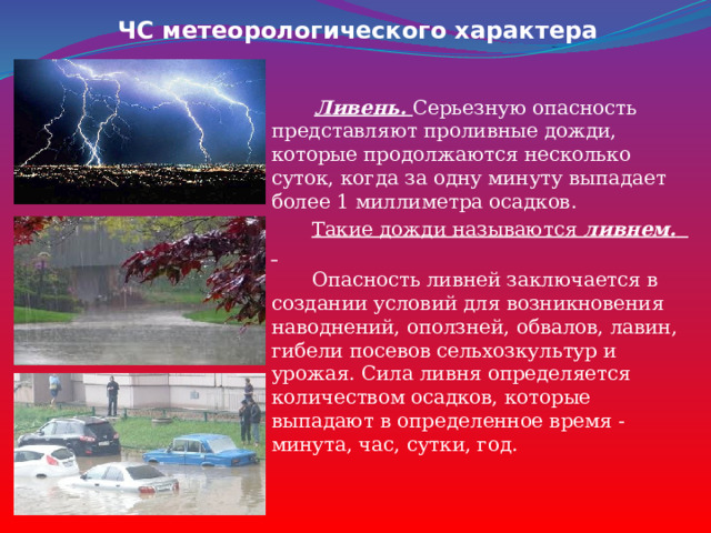 ЧС метеорологического характера  Ливень.  Серьезную опасность представляют проливные дожди, которые продолжаются несколько суток, когда за одну минуту выпадает более 1 миллиметра осадков.  Такие дожди называются  ливнем.   Опасность ливней заключается в создании условий для возникновения наводнений, оползней, обвалов, лавин, гибели посевов сельхозкультур и урожая. Сила ливня определяется количеством осадков, которые выпадают в определенное время - минута, час, сутки, год. 