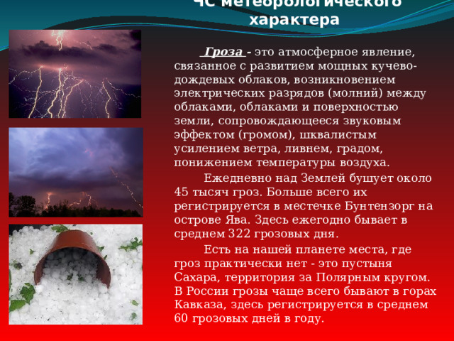 ЧС метеорологического характера   Гроза - это атмосферное явление, связанное с развитием мощных кучево-дождевых облаков, возникновением электрических разрядов (молний) между облаками, облаками и поверхностью земли, сопровождающееся звуковым эффектом (громом), шквалистым усилением ветра, ливнем, градом, понижением температуры воздуха.  Ежедневно над Землей бушует около 45 тысяч гроз. Больше всего их регистрируется в местечке Бунтензорг на острове Ява. Здесь ежегодно бывает в среднем 322 грозовых дня.  Есть на нашей планете места, где гроз практически нет - это пустыня Сахара, территория за Полярным кругом. В России грозы чаще всего бывают в горах Кавказа, здесь регистрируется в среднем 60 грозовых дней в году. 