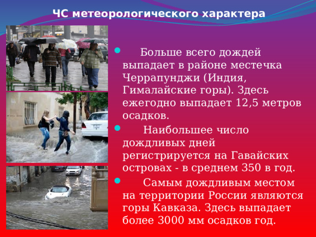 ЧС метеорологического характера  Больше всего дождей выпадает в районе местечка Черрапунджи (Индия, Гималайские горы). Здесь ежегодно выпадает 12,5 метров осадков.  Наибольшее число дождливых дней регистрируется на Гавайских островах - в среднем 350 в год.  Самым дождливым местом на территории России являются горы Кавказа. Здесь выпадает более 3000 мм осадков год. 