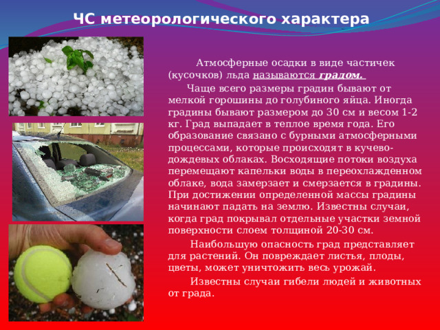 ЧС метеорологического характера  Атмосферные осадки в виде частичек (кусочков) льда называются градом.   Чаще всего размеры градин бывают от мелкой горошины до голубиного яйца. Иногда градины бывают размером до 30 см и весом 1-2 кг. Град выпадает в теплое время года. Его образование связано с бурными атмосферными процессами, которые происходят в кучево-дождевых облаках. Восходящие потоки воздуха перемещают капельки воды в переохлажденном облаке, вода замерзает и смерзается в градины. При достижении определенной массы градины начинают падать на землю. Известны случаи, когда град покрывал отдельные участки земной поверхности слоем толщиной 20-30 см.  Наибольшую опасность град представляет для растений. Он повреждает листья, плоды, цветы, может уничтожить весь урожай.  Известны случаи гибели людей и животных от града. 