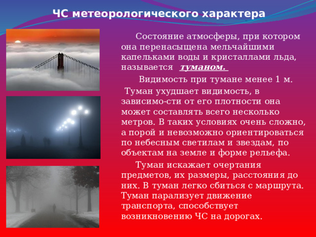 ЧС метеорологического характера  Состояние атмосферы, при котором она перенасыщена мельчайшими капельками воды и кристаллами льда, называется   туманом.   Видимость при тумане менее 1 м.  Туман ухудшает видимость, в зависимо-сти от его плотности она может составлять всего несколько метров. В таких условиях очень сложно, а порой и невозможно ориентироваться по небесным светилам и звездам, по объектам на земле и форме рельефа.  Туман искажает очертания предметов, их размеры, расстояния до них. В туман легко сбиться с маршрута. Туман парализует движение транспорта, способствует возникновению ЧС на дорогах. 