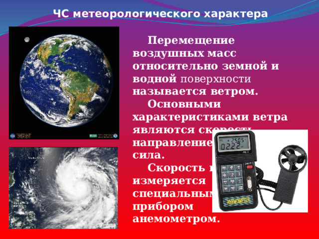 ЧС метеорологического характера  Перемещение воздушных масс относительно земной и водной поверхности называется ветром.  Основными характеристиками ветра являются скорость, направление движения, сила.  Скорость ветра измеряется специальным прибором анемометром. 