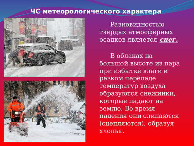 ЧС метеорологического характера  Разновидностью твердых атмосферных осадков является снег.   В облаках на большой высоте из пара при избытке влаги и резком перепаде температур воздуха образуются снежинки, которые падают на землю. Во время падения они слипаются (сцепляются), образуя хлопья. 