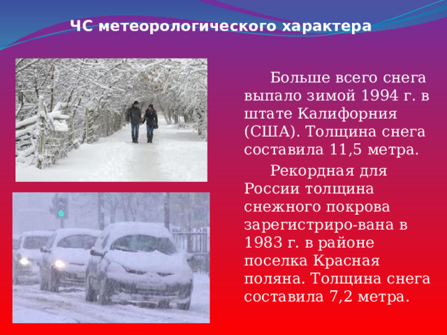 ЧС метеорологического характера  Больше всего снега выпало зимой 1994 г. в штате Калифорния (США). Толщина снега составила 11,5 метра.  Рекордная для России толщина снежного покрова зарегистриро-вана в 1983 г. в районе поселка Красная поляна. Толщина снега составила 7,2 метра. 