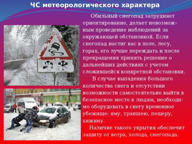 ЧС метеорологического характера  Обильный снегопад затрудняет ориентирование, делает невозмож- ным проведение наблюдений за окружающей обстановкой. Если снегопад настиг вас в поле, лесу, горах, его лучше переждать и после прекращения принять решение о дальнейших действиях с учетом сложившейся конкретной обстановки.  В случае выпадения большого количества снега и отсутствии возможности самостоятельно выйти в безопасное место к людям, необходи- мо оборудовать в снегу временное убежище: яму, траншею, пещеру, хижину.  Наличие такого укрытия обеспечит защиту от ветра, холода, снегопада. 