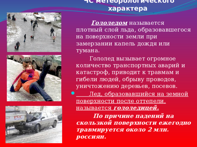 ЧС метеорологического характера  Гололедом называется плотный слой льда, образовавшегося на поверхности земли при замерзании капель дождя или тумана.  Гололед вызывает огромное количество транспортных аварий и катастроф, приводит к травмам и гибели людей, обрыву проводов, уничтожению деревьев, посевов.  Лед, образовавшийся на земной поверхности после оттепели, называется  гололедицей.  По причине падений на скользкой поверхности ежегодно травмируется около 2 млн. россиян. 