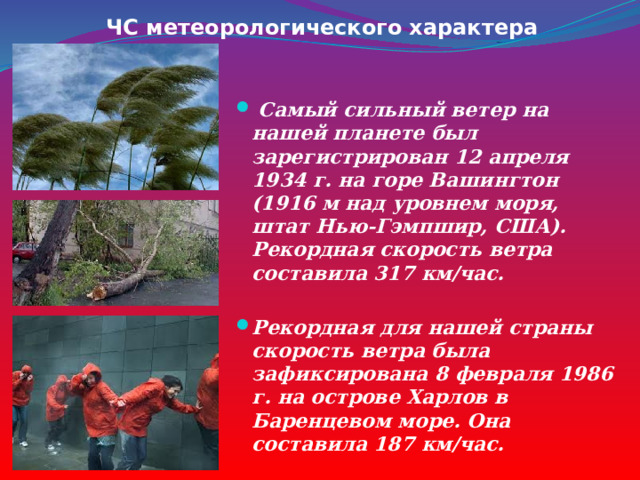 ЧС метеорологического характера  Самый сильный ветер на нашей планете был зарегистрирован 12 апреля 1934 г. на горе Вашингтон (1916 м над уровнем моря, штат Нью-Гэмпшир, США). Рекордная скорость ветра составила 317 км/час. Рекордная для нашей страны скорость ветра была зафиксирована 8 февраля 1986 г. на острове Харлов в Баренцевом море. Она составила 187 км/час. 