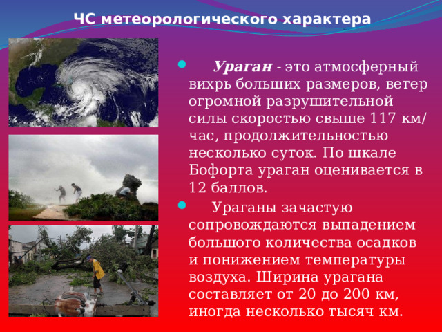 ЧС метеорологического характера  Ураган - это атмосферный вихрь больших размеров, ветер огромной разрушительной силы скоростью свыше 117 км/час, продолжительностью несколько суток. По шкале Бофорта ураган оценивается в 12 баллов.  Ураганы зачастую сопровождаются выпадением большого количества осадков и понижением температуры воздуха. Ширина урагана составляет от 20 до 200 км, иногда несколько тысяч км. 