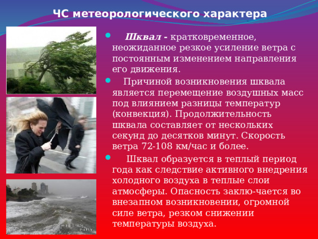ЧС метеорологического характера  Шквал - кратковременное, неожиданное резкое усиление ветра с постоянным изменением направления его движения.  Причиной возникновения шквала является перемещение воздушных масс под влиянием разницы температур (конвекция). Продолжительность шквала составляет от нескольких секунд до десятков минут. Скорость ветра 72-108 км/час и более.  Шквал образуется в теплый период года как следствие активного внедрения холодного воздуха в теплые слои атмосферы. Опасность заклю-чается во внезапном возникновении, огромной силе ветра, резком снижении температуры воздуха. 