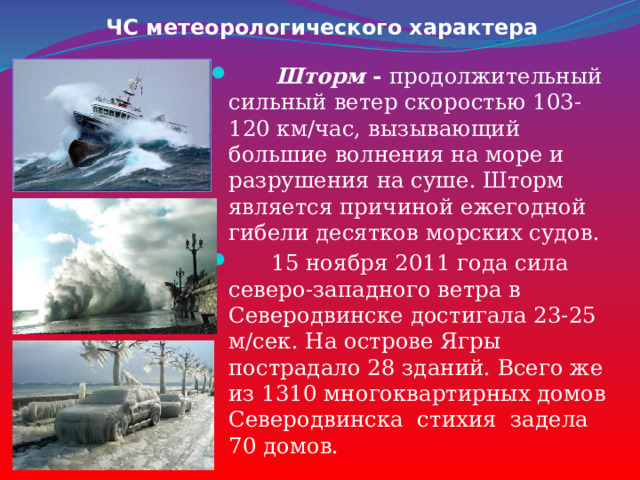 ЧС метеорологического характера  Шторм - продолжительный сильный ветер скоростью 103-120 км/час, вызывающий большие волнения на море и разрушения на суше. Шторм является причиной ежегодной гибели десятков морских судов.  15 ноября 2011 года сила северо-западного ветра в Северодвинске достигала 23-25 м/сек. На острове Ягры пострадало 28 зданий. Всего же из 1310 многоквартирных домов Северодвинска стихия задела 70 домов. 