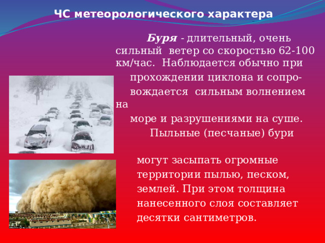 ЧС метеорологического характера  Буря - длительный, очень сильный ветер со скоростью 62-100 км/час. Наблюдается обычно при  прохождении циклона и сопро-  вождается сильным волнением на  море и разрушениями на суше.  Пыльные (песчаные) бури  могут засыпать огромные  территории пылью, песком,  землей. При этом толщина  нанесенного слоя составляет  десятки сантиметров. 