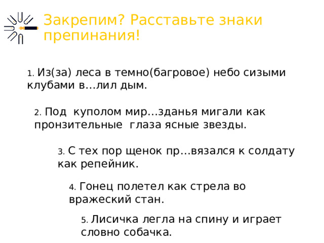 Закрепим? Расставьте знаки препинания! 1. Из(за) леса в темно(багровое) небо сизыми клубами в…лил дым. 2. Под куполом мир…зданья мигали как пронзительные глаза ясные звезды. 3. С тех пор щенок пр…вязался к солдату как репейник.  4. Гонец полетел как стрела во вражеский стан. 5. Лисичка легла на спину и играет словно собачка. 