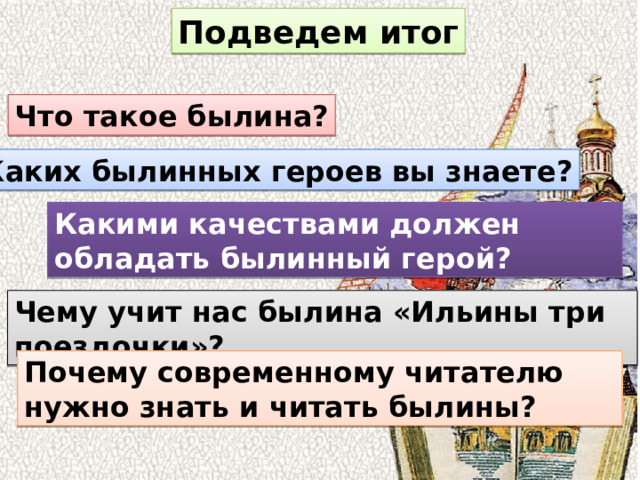 Подведем итог Что такое былина? Каких былинных героев вы знаете? Какими качествами должен обладать былинный герой? Чему учит нас былина «Ильины три поездочки»? Почему современному читателю нужно знать и читать былины? 
