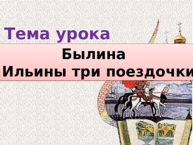 Тема урока Былина « Ильины три поездочки» 