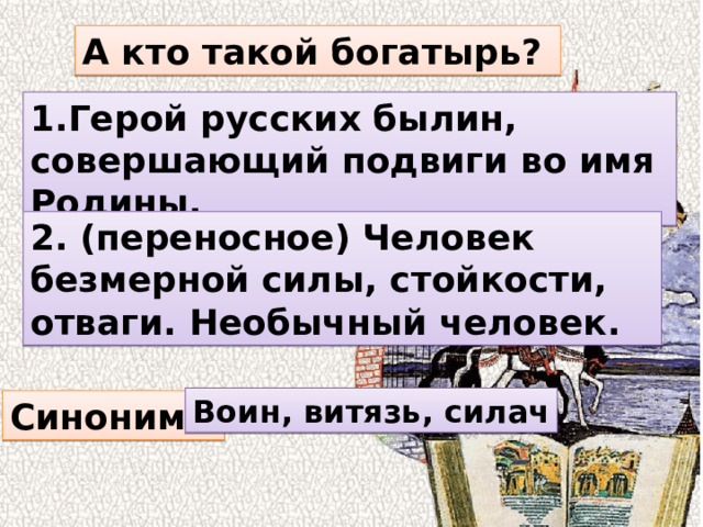 А кто такой богатырь? 1.Герой русских былин, совершающий подвиги во имя Родины. 2. (переносное) Человек безмерной силы, стойкости, отваги. Необычный человек. Воин, витязь, силач Синонимы 