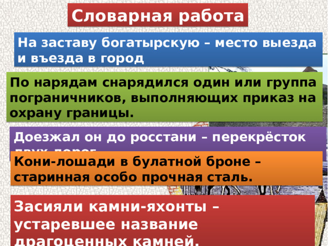 Словарная работа На заставу богатырскую – место выезда и въезда в город По нарядам снарядился один или группа пограничников, выполняющих приказ на охрану границы. Доезжал он до росстани – перекрёсток двух дорог Кони-лошади в булатной броне – старинная особо прочная сталь. Засияли камни-яхонты – устаревшее название драгоценных камней. 