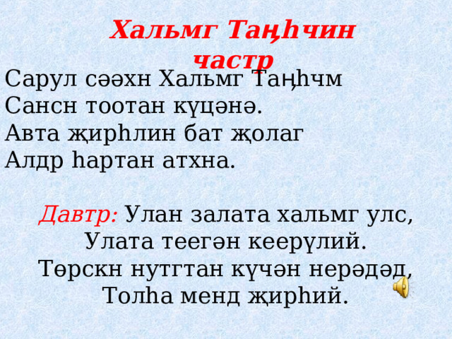 Хальмг Та ӊһ чин частр Сарул сәәхн Хальмг Таӊһчм Сансн тоотан күцәнә. Авта җирһлин бат җолаг Алдр һартан атхна.  Давтр: Улан залата хальмг улс, Улата теегән кеерүлий. Төрскн нутгтан күчән нерәдәд, Толһа менд җирһий. 