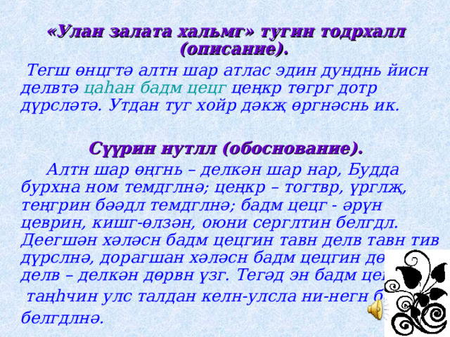  «Улан залата хальмг» тугин тодрхалл (описание).  Тегш өнцгтә алтн шар атлас эдин дунднь йисн делвтә цаһан бадм цецг цеңкр төгрг дотр дүрсләтә. Утдан туг хойр дәкҗ өргнәснь ик.  Сүүрин нутлл (обоснование).  Алтн шар өңгнь – делкән шар нар, Будда бурхна ном темдглнә; цеңкр – тогтвр, үрглҗ, теңгрин бәәдл темдглнә; бадм цецг - әрүн цеврин, кишг-өлзән, оюни серглтин белгдл. Деегшән хәләсн бадм цецгин тавн делв тавн тив дүрслнә, дорагшан хәләсн бадм цецгин дөрвн делв – делкән дөрвн үзг. Тегәд эн бадм цецг  таңһчин улс талдан келн-улсла ни-негн бәәдгиг  белгдлнә. 
