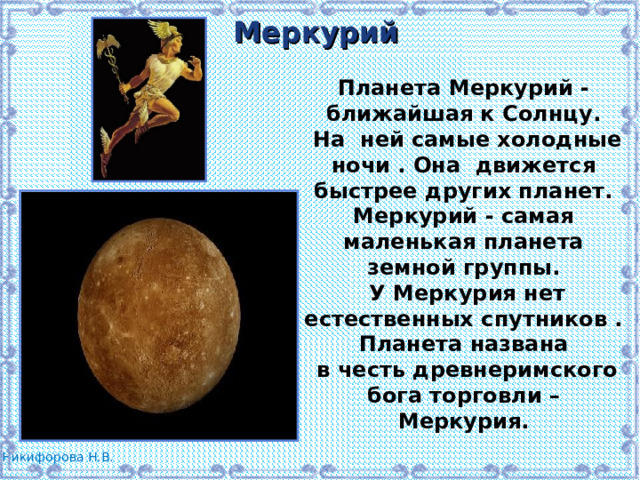 Меркурий Планета Меркурий - ближайшая к Солнцу.  На ней самые холодные ночи . Она движется быстрее других планет. Меркурий - самая маленькая планета земной группы.  У Меркурия нет естественных спутников . Планета названа  в честь древнеримского бога торговли – Меркурия. 