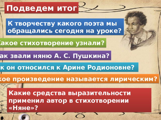 Подведем итог К творчеству какого поэта мы обращались сегодня на уроке? Какое стихотворение узнали? Как звали няню А. С. Пушкина? Как он относился к Арине Родионовне? Какое произведение называется лирическим? Какие средства выразительности применил автор в стихотворении «Няне»? 