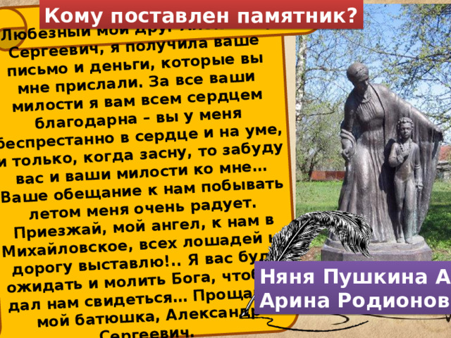 Кому поставлен памятник? «Любезный мой друг Александр Сергеевич, я получила ваше письмо и деньги, которые вы мне прислали. За все ваши милости я вам всем сердцем благодарна – вы у меня беспрестанно в сердце и на уме, и только, когда засну, то забуду вас и ваши милости ко мне… Ваше обещание к нам побывать летом меня очень радует. Приезжай, мой ангел, к нам в Михайловское, всех лошадей на дорогу выставлю!.. Я вас буду ожидать и молить Бога, чтоб он дал нам свидеться… Прощайте, мой батюшка, Александр Сергеевич. Няня Пушкина А. С. Арина Родионовна 